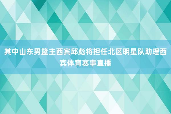 其中山东男篮主西宾邱彪将担任北区明星队助理西宾体育赛事直播