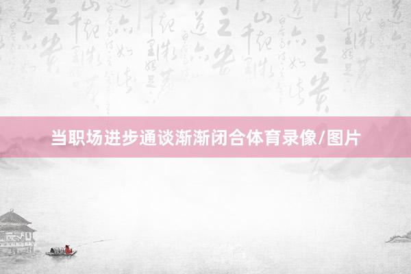 当职场进步通谈渐渐闭合体育录像/图片