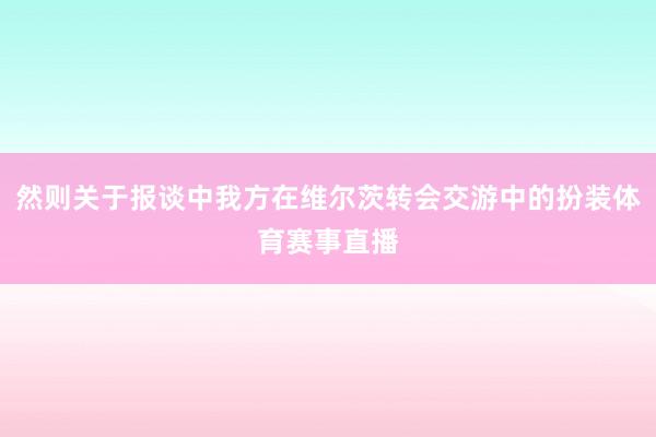 然则关于报谈中我方在维尔茨转会交游中的扮装体育赛事直播