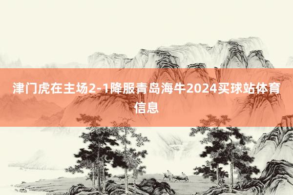 津门虎在主场2-1降服青岛海牛2024买球站体育信息