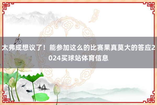 太弗成想议了！能参加这么的比赛果真莫大的答应2024买球站体育信息