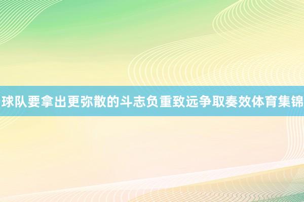 球队要拿出更弥散的斗志负重致远争取奏效体育集锦