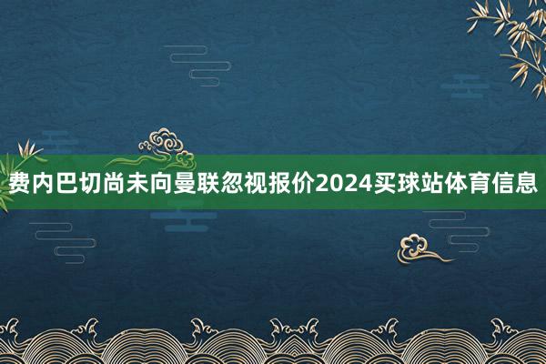 费内巴切尚未向曼联忽视报价2024买球站体育信息