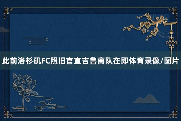 此前洛杉矶FC照旧官宣吉鲁离队在即体育录像/图片