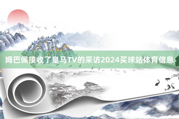 姆巴佩接收了皇马TV的采访2024买球站体育信息