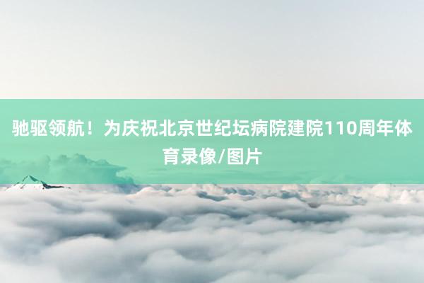 驰驱领航！为庆祝北京世纪坛病院建院110周年体育录像/图片