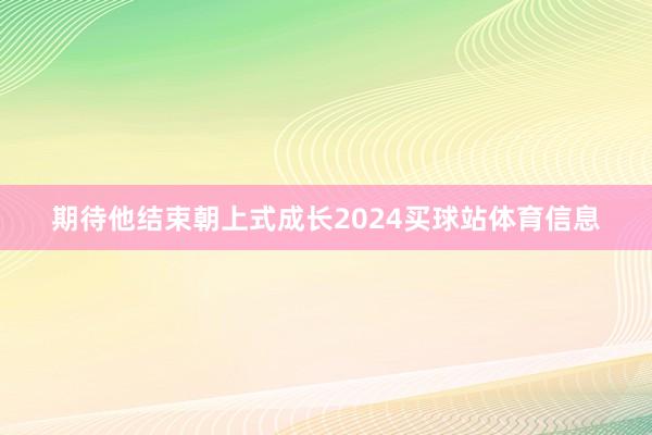 期待他结束朝上式成长2024买球站体育信息
