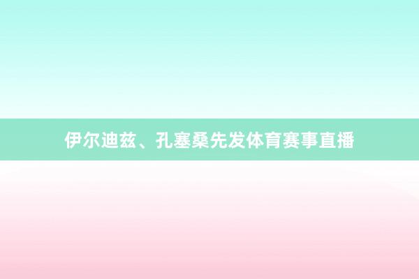 伊尔迪兹、孔塞桑先发体育赛事直播