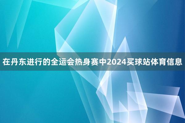 在丹东进行的全运会热身赛中2024买球站体育信息