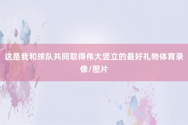 这是我和球队共同取得伟大竖立的最好礼物体育录像/图片