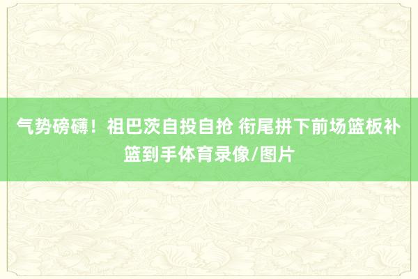 气势磅礴！祖巴茨自投自抢 衔尾拼下前场篮板补篮到手体育录像/图片