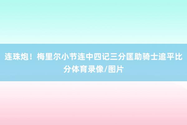 连珠炮！梅里尔小节连中四记三分匡助骑士追平比分体育录像/图片