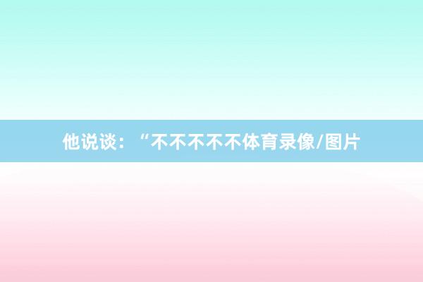 他说谈：“不不不不不体育录像/图片