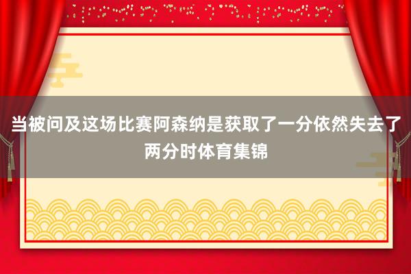 当被问及这场比赛阿森纳是获取了一分依然失去了两分时体育集锦