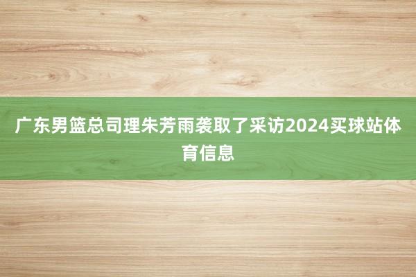 广东男篮总司理朱芳雨袭取了采访2024买球站体育信息