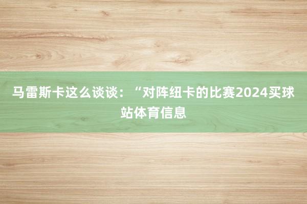 马雷斯卡这么谈谈：“对阵纽卡的比赛2024买球站体育信息