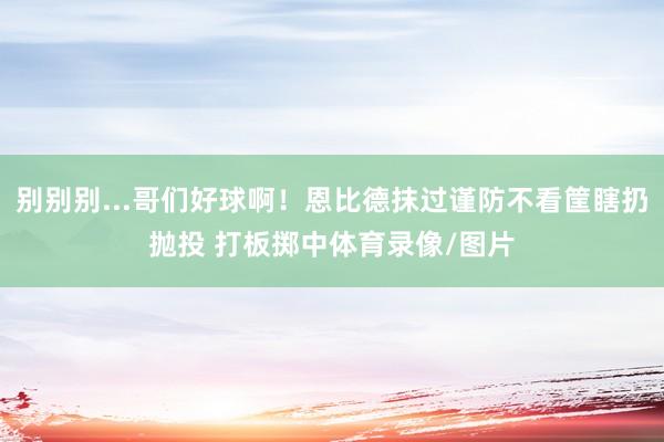 别别别...哥们好球啊！恩比德抹过谨防不看筐瞎扔抛投 打板掷中体育录像/图片