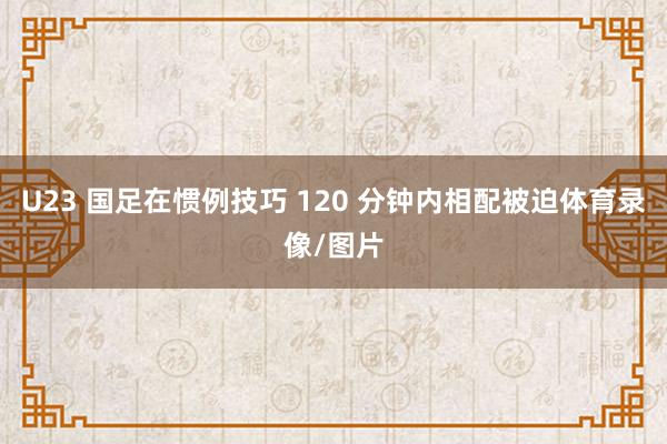 U23 国足在惯例技巧 120 分钟内相配被迫体育录像/图片
