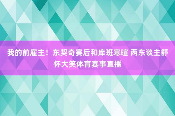 我的前雇主！东契奇赛后和库班寒暄 两东谈主舒怀大笑体育赛事直播