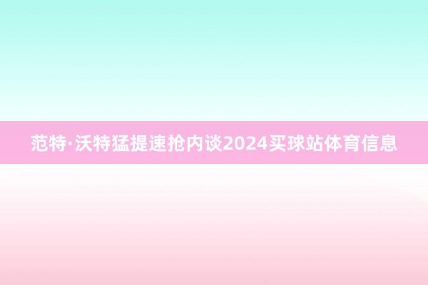 范特·沃特猛提速抢内谈2024买球站体育信息
