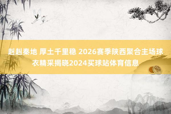 赳赳秦地 厚土千里稳 2026赛季陕西聚合主场球衣精采揭晓2024买球站体育信息