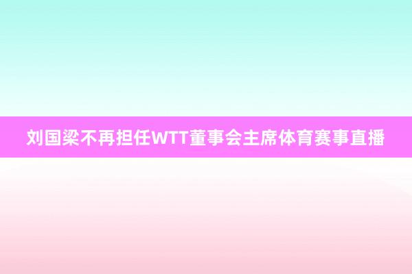 刘国梁不再担任WTT董事会主席体育赛事直播