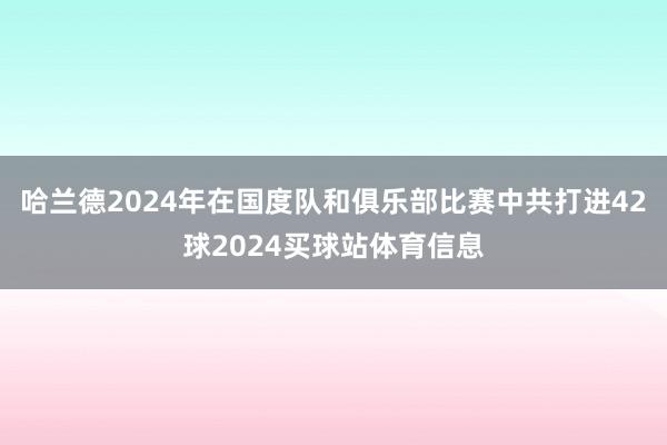 哈兰德2024年在国度队和俱乐部比赛中共打进42球2024买球站体育信息