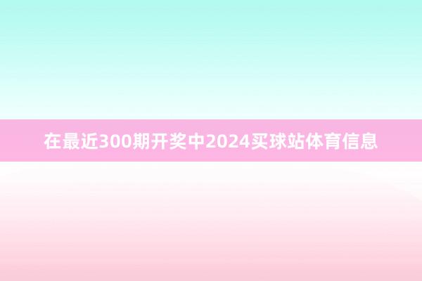 在最近300期开奖中2024买球站体育信息