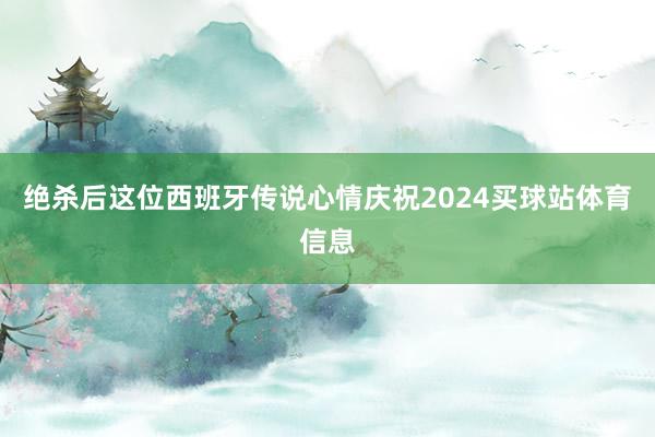 绝杀后这位西班牙传说心情庆祝2024买球站体育信息