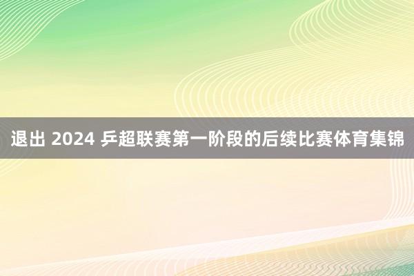 退出 2024 乒超联赛第一阶段的后续比赛体育集锦