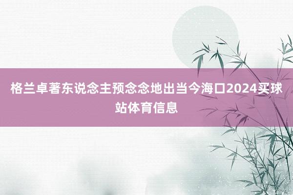 格兰卓著东说念主预念念地出当今海口2024买球站体育信息