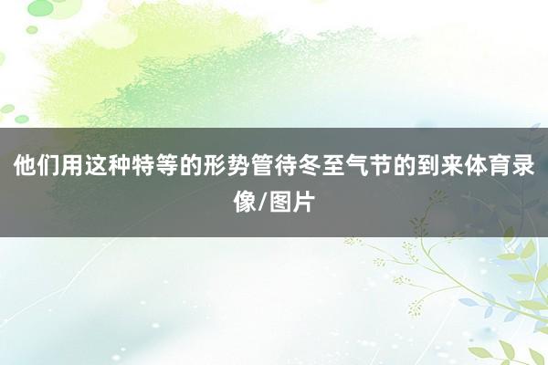 他们用这种特等的形势管待冬至气节的到来体育录像/图片